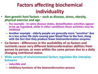 Factors affecting biochemical
individuality
• Non-genetic host factors – such as disease, stress, obesity,
physical exercise and age
– For example - In some disease states, detoxification activities appear
to be up-regulated, while in other conditions these activities may be
inhibited
– Another example - elderly people are generally more “sensitive” due
to a less active life style causing poor blood flow to the liver, along
with the fact that they produce fewer biotransformation enzymes
• Co-factors - differences in the availability of co-factors and
nutrients cause very different biotransformation abilities from
person to person, or even within the same person due to a daily
changing nutritional status
• Wide variety of environmental factors regulates the interplay
between
– inducible and
– inhibitory functions of the biotransformation process
 