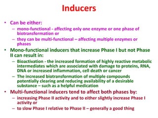 Inducers
• Can be either:
– mono-functional - affecting only one enzyme or one phase of
biotransformation or
– they can be multi-functional – affecting multiple enzymes or
phases
• Mono-functional inducers that increase Phase I but not Phase
II can result in:
– Bioactivation - the increased formation of highly reactive metabolic
intermediates which are associated with damage to proteins, RNA,
DNA or increased inflammation, cell death or cancer
– The increased biotransformation of multiple compounds
potentially clearing and reducing availability of a desirable
substance – such as a helpful medication
• Multi-functional inducers tend to affect both phases by:
– increasing Phase II activity and to either slightly increase Phase I
activity or
– to slow Phase I relative to Phase II – generally a good thing
 
