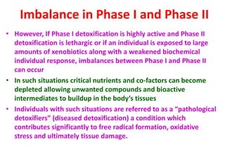 Imbalance in Phase I and Phase II
• However, If Phase I detoxification is highly active and Phase II
detoxification is lethargic or if an individual is exposed to large
amounts of xenobiotics along with a weakened biochemical
individual response, imbalances between Phase I and Phase II
can occur
• In such situations critical nutrients and co-factors can become
depleted allowing unwanted compounds and bioactive
intermediates to buildup in the body’s tissues
• Individuals with such situations are referred to as a “pathological
detoxifiers” (diseased detoxification) a condition which
contributes significantly to free radical formation, oxidative
stress and ultimately tissue damage.
 