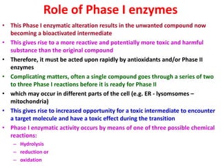 Role of Phase I enzymes
• This Phase I enzymatic alteration results in the unwanted compound now
becoming a bioactivated intermediate
• This gives rise to a more reactive and potentially more toxic and harmful
substance than the original compound
• Therefore, it must be acted upon rapidly by antioxidants and/or Phase II
enzymes
• Complicating matters, often a single compound goes through a series of two
to three Phase I reactions before it is ready for Phase II
• which may occur in different parts of the cell (e.g. ER - lysomsomes –
mitochondria)
• This gives rise to increased opportunity for a toxic intermediate to encounter
a target molecule and have a toxic effect during the transition
• Phase I enzymatic activity occurs by means of one of three possible chemical
reactions:
– Hydrolysis
– reduction or
– oxidation
 