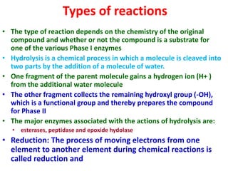 Types of reactions
• The type of reaction depends on the chemistry of the original
compound and whether or not the compound is a substrate for
one of the various Phase I enzymes
• Hydrolysis is a chemical process in which a molecule is cleaved into
two parts by the addition of a molecule of water.
• One fragment of the parent molecule gains a hydrogen ion (H+ )
from the additional water molecule
• The other fragment collects the remaining hydroxyl group (-OH),
which is a functional group and thereby prepares the compound
for Phase II
• The major enzymes associated with the actions of hydrolysis are:
• esterases, peptidase and epoxide hydolase
• Reduction: The process of moving electrons from one
element to another element during chemical reactions is
called reduction and
 