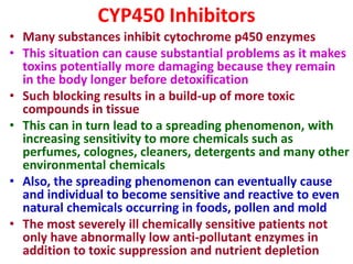 CYP450 Inhibitors
• Many substances inhibit cytochrome p450 enzymes
• This situation can cause substantial problems as it makes
toxins potentially more damaging because they remain
in the body longer before detoxification
• Such blocking results in a build-up of more toxic
compounds in tissue
• This can in turn lead to a spreading phenomenon, with
increasing sensitivity to more chemicals such as
perfumes, colognes, cleaners, detergents and many other
environmental chemicals
• Also, the spreading phenomenon can eventually cause
and individual to become sensitive and reactive to even
natural chemicals occurring in foods, pollen and mold
• The most severely ill chemically sensitive patients not
only have abnormally low anti-pollutant enzymes in
addition to toxic suppression and nutrient depletion
 