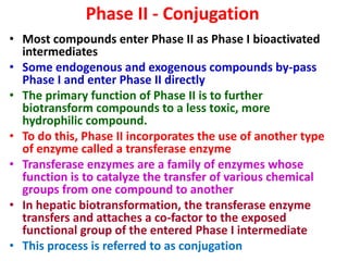 Phase II - Conjugation
• Most compounds enter Phase II as Phase I bioactivated
intermediates
• Some endogenous and exogenous compounds by-pass
Phase I and enter Phase II directly
• The primary function of Phase II is to further
biotransform compounds to a less toxic, more
hydrophilic compound.
• To do this, Phase II incorporates the use of another type
of enzyme called a transferase enzyme
• Transferase enzymes are a family of enzymes whose
function is to catalyze the transfer of various chemical
groups from one compound to another
• In hepatic biotransformation, the transferase enzyme
transfers and attaches a co-factor to the exposed
functional group of the entered Phase I intermediate
• This process is referred to as conjugation
 