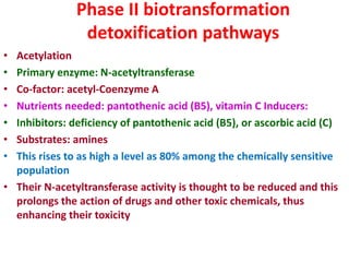 Phase II biotransformation
detoxification pathways
• Acetylation
• Primary enzyme: N-acetyltransferase
• Co-factor: acetyl-Coenzyme A
• Nutrients needed: pantothenic acid (B5), vitamin C Inducers:
• Inhibitors: deficiency of pantothenic acid (B5), or ascorbic acid (C)
• Substrates: amines
• This rises to as high a level as 80% among the chemically sensitive
population
• Their N-acetyltransferase activity is thought to be reduced and this
prolongs the action of drugs and other toxic chemicals, thus
enhancing their toxicity
 