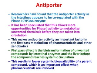 Antiporter
– Researchers have found that the antiporter activity in
the intestines appears to be co-regulated with the
Phase I CYP3A4 enzyme
– It has been speculated that this allows more
opportunities for Phase I activity to metabolize
unwanted chemicals before they are taken into
circulation
– This makes antiporter activity an important factor in
the first pass metabolism of pharmaceuticals and other
xenobiotics
– First pass effect is the biotransformation of unwanted
compounds by intestinal enzymes and the liver before
the compound reaches systemic circulation
– This results in lower systemic bioavailability of a parent
compound, which is an important effect when
pharmaceuticals are involved
 