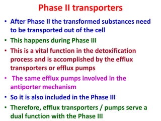 Phase II transporters
• After Phase II the transformed substances need
to be transported out of the cell
• This happens during Phase III
• This is a vital function in the detoxification
process and is accomplished by the efflux
transporters or efflux pumps
• The same efflux pumps involved in the
antiporter mechanism
• So it is also included in the Phase III
• Therefore, efflux transporters / pumps serve a
dual function with the Phase III
 