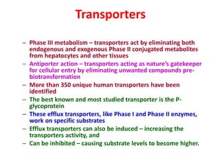 Transporters
– Phase III metabolism – transporters act by eliminating both
endogenous and exogenous Phase II conjugated metabolites
from hepatocytes and other tissues
– Antiporter action – transporters acting as nature’s gatekeeper
for cellular entry by eliminating unwanted compounds pre-
biotransformation
– More than 350 unique human transporters have been
identified
– The best known and most studied transporter is the P-
glycoprotein
– These efflux transporters, like Phase I and Phase II enzymes,
work on specific substrates
– Efflux transporters can also be induced – increasing the
transporters activity, and
– Can be inhibited – causing substrate levels to become higher.
 