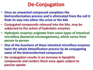 De-Conjugation
• Once an unwanted compound completes the
biotransformation process and is eliminated from the cell it
finds its way into either the urine or the bile
• Conjugated compounds released into the bile, may be
subjected to the action of hydrolytic enzymes
• Hydrolytic enzymes originate from some types of intestinal
microflora (bacterial microorganisms), which varies from
person to person
• One of the functions of these intestinal microflora enzymes
twist the whole detoxification process by de-conjugating
some of the biotransformed compounds
• De-conjugation results in an increase in lipophilic
compounds and renders them once again subject to
passive uptake
 