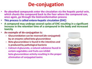 De-conjugation
• Re-absorbed compounds enter the circulation via the hepatic portal vein,
which shunts the compound back to the liver where the compound can,
once again, go through the biotransformation process
• This process is called entero-hepatic circulation (EHC)
• A compound may undergo several cycles of EHC resulting in a significant
increase in the retention time of a compound in the body and increased
toxicity
• An example of de-conjugation is:
– Glucuronidation can be reversed (de-conjugated)
by an enzyme called beta-glucuronidase
– Beta-glucuronidase is found in the intestines and
is produced by pathological bacteria
– Calcium d-glucurate, a natural substance found in
certain vegetables and fruits can inhibit
beta-glucuronidase activity resulting in the proper
elimination of conjugated toxins
 