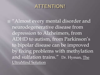  “Almost every mental disorder and
neurodegenerative disease from
depression to Alzheimers, from
ADHD to autism, from Parkinson’s
to bipolar disease can be improved
by fixing problems with methylation
and sulfation trains.” Dr. Hyman, The
UltraMind Solution
 