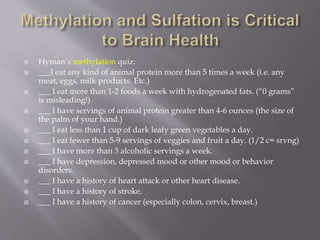 Hyman’s methylation quiz:
 ___I eat any kind of animal protein more than 5 times a week (i.e. any
meat, eggs, milk products. Etc.)
 ___ I eat more than 1-2 foods a week with hydrogenated fats. (“0 grams”
is misleading!)
 ___ I have servings of animal protein greater than 4-6 ounces (the size of
the palm of your hand.)
 ___ I eat less than 1 cup of dark leafy green vegetables a day.
 ___ I eat fewer than 5-9 servings of veggies and fruit a day. (1/2 c= srvng)
 ___ I have more than 3 alcoholic servings a week.
 ___ I have depression, depressed mood or other mood or behavior
disorders.
 ___ I have a history of heart attack or other heart disease.
 ___ I have a history of stroke.
 ___ I have a history of cancer (especially colon, cervix, breast.)
 