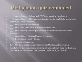  ___ I have a history of abnormal PAP tests (cervical dysplasia.)
 ___ I have a history of birth defects in offspring (spina bifida, neural tube
defects, or Down syndrome.)
 ___ I have a history of dementia.
 ___ I have a loss of balance of sensation in the feet.
 ___ I have a history of multiple sclerosis or other diseases with nerve
damage.
 ___ I have a history of carpal tunnel syndrome.
 ___ I do not take a multi-vitamin.
 ___ I am over 65 years old.
 Key: 0-8: Low level problem, follow UltraMind/Nedley program
 9 and above: You may have a severe problem and may need medical care
from a doctor well-versed in functional medicine &/or nutrition.
 