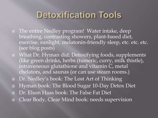 The entire Nedley program! Water intake, deep
breathing, contrasting showers, plant-based diet,
exercise, sunlight, melatonin-friendly sleep, etc. etc. etc.
(see blog posts)
 What Dr. Hyman did: Detoxifying foods, supplements
(like green drinks, herbs (tumeric, curry, milk thistle),
intraveneous glutathione and vitamin C, metal
chelators, and saunas (or can use steam rooms.)
 Dr. Nedley’s book: The Lost Art of Thinking
 Hyman book: The Blood Sugar 10-Day Detox Diet
 Dr. Elson Haas book: The False Fat Diet
 Clear Body, Clear Mind book: needs supervision
 