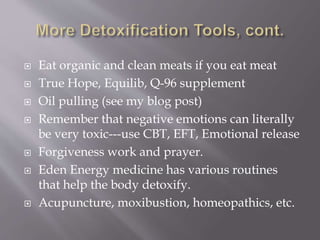  Eat organic and clean meats if you eat meat
 True Hope, Equilib, Q-96 supplement
 Oil pulling (see my blog post)
 Remember that negative emotions can literally
be very toxic---use CBT, EFT, Emotional release
 Forgiveness work and prayer.
 Eden Energy medicine has various routines
that help the body detoxify.
 Acupuncture, moxibustion, homeopathics, etc.
 