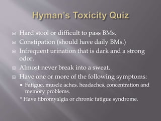  Hard stool or difficult to pass BMs.
 Constipation (should have daily BMs.)
 Infrequent urination that is dark and a strong
odor.
 Almost never break into a sweat.
 Have one or more of the following symptoms:
 Fatigue, muscle aches, headaches, concentration and
memory problems.
* Have fibromyalgia or chronic fatigue syndrome.
 