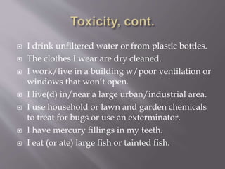  I drink unfiltered water or from plastic bottles.
 The clothes I wear are dry cleaned.
 I work/live in a building w/poor ventilation or
windows that won’t open.
 I live(d) in/near a large urban/industrial area.
 I use household or lawn and garden chemicals
to treat for bugs or use an exterminator.
 I have mercury fillings in my teeth.
 I eat (or ate) large fish or tainted fish.
 