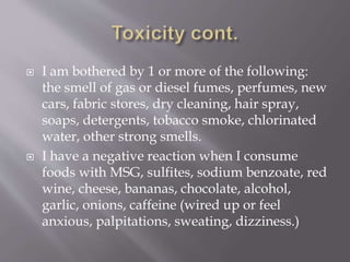  I am bothered by 1 or more of the following:
the smell of gas or diesel fumes, perfumes, new
cars, fabric stores, dry cleaning, hair spray,
soaps, detergents, tobacco smoke, chlorinated
water, other strong smells.
 I have a negative reaction when I consume
foods with MSG, sulfites, sodium benzoate, red
wine, cheese, bananas, chocolate, alcohol,
garlic, onions, caffeine (wired up or feel
anxious, palpitations, sweating, dizziness.)
 