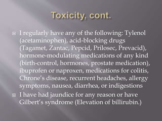  I regularly have any of the following: Tylenol
(acetaminophen), acid-blocking drugs
(Tagamet, Zantac, Pepcid, Prilosec, Prevacid),
hormone-modulating medications of any kind
(birth-control, hormones, prostate medication),
ibuprofen or naproxen, medications for colitis,
Chrone’s disease, recurrent headaches, allergy
symptoms, nausea, diarrhea, or indigestions
 I have had jaundice for any reason or have
Gilbert’s syndrome (Elevation of billirubin.)
 