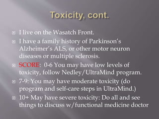 I live on the Wasatch Front.
 I have a family history of Parkinson’s
Alzheimer’s ALS, or other motor neuron
diseases or multiple sclerosis.
 SCORE: 0-6 You may have low levels of
toxicity, follow Nedley/UltraMind program.
 7-9: You may have moderate toxicity (do
program and self-care steps in UltraMind.)
 10+ May have severe toxicity: Do all and see
things to discuss w/functional medicine doctor
 