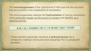 These reactions generally introduce a hydroxyl group into a
compound, making it more polar and preparing it for a subsequent
excretion.
The monooxygenases of the cytochrome P-450 type are the enzymes
that are involved in the metabolism of xenobiotics.
The monooxygenases catalyze the hydroxylation of various xenobiotics
using molecular oxygen as the source of oxygen and NADPH as a
reducing source.
 
