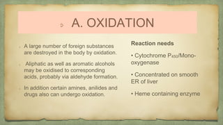 A. OXIDATION
A large number of foreign substances
are destroyed in the body by oxidation.
Aliphatic as well as aromatic alcohols
may be oxidised to corresponding
acids, probably via aldehyde formation.
In addition certain amines, anilides and
drugs also can undergo oxidation.
Reaction needs
• Cytochrome P450/Mono-
oxygenase
• Concentrated on smooth
ER of liver
• Heme containing enzyme
 
