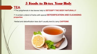 5 Foods to Detox YourBody
TEA:
The polyphenols in tea leaves help to DETOXIFY THE BODY NATURALLY
 It contain a blend of herbs with special DETOXIFICATION AND CLEANSING
properties
Herbal and detoxification teas don't usually tend to carry CAFFEINE
 