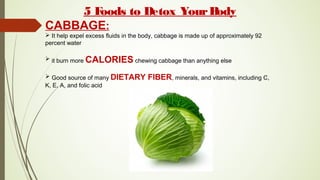 5 Foods to Detox YourBody
CABBAGE:
 It help expel excess fluids in the body, cabbage is made up of approximately 92
percent water
 it burn more CALORIES chewing cabbage than anything else
 Good source of many DIETARY FIBER, minerals, and vitamins, including C,
K, E, A, and folic acid
 