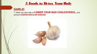 5 Foods to Detox YourBody
GARLIC:
 Garlic can also help to LOWER YOUR BAD CHOLESTEROL, and
prevent CARDIOVASCULAR DISEASE
 