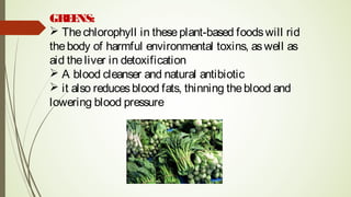 GREENS:
 Thechlorophyll in theseplant-based foodswill rid
thebody of harmful environmental toxins, aswell as
aid theliver in detoxification
 A blood cleanser and natural antibiotic
 it also reducesblood fats, thinning theblood and
lowering blood pressure
 