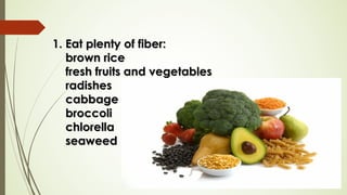 1. Eat plenty of fiber:1. Eat plenty of fiber:
brown ricebrown rice
fresh fruits and vegetablesfresh fruits and vegetables
radishesradishes
cabbagecabbage
broccolibroccoli
chlorellachlorella
seaweedseaweed
 