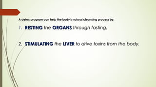 A detox program can help the body's natural cleansing process by:A detox program can help the body's natural cleansing process by:
1. RESTINGRESTING thethe ORGANSORGANS through fasting.through fasting.
2.2. STIMULATINGSTIMULATING thethe LIVERLIVER to drive toxins from the body. to drive toxins from the body.
 
