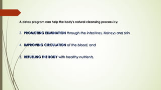 A detox program can help the body's natural cleansing process by:A detox program can help the body's natural cleansing process by:
3. PROMOTINGPROMOTING ELIMINATIONELIMINATION through the intestines, kidneys and skin through the intestines, kidneys and skin 
4.   IMPROVING CIRCULATIONIMPROVING CIRCULATION of the blood, and of the blood, and 
5.5. REFUELING THE BODYREFUELING THE BODY with healthy nutrients. with healthy nutrients. 
 