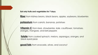 Eat only fruits and vegetables for 7 days. 
fiber from kidney beans, black beans, apples, soybeans, blueberries
potassium from carrots, bananas, potatoes
Vitamin C from kiwis, strawberries, kale, cauliflower, tomatoes,
oranges, mangoes, and bell peppers
 folate from cooked spinach, melons, asparagus, oranges, and
black eyed peas
good fats from avocado, olives, and coconut
 