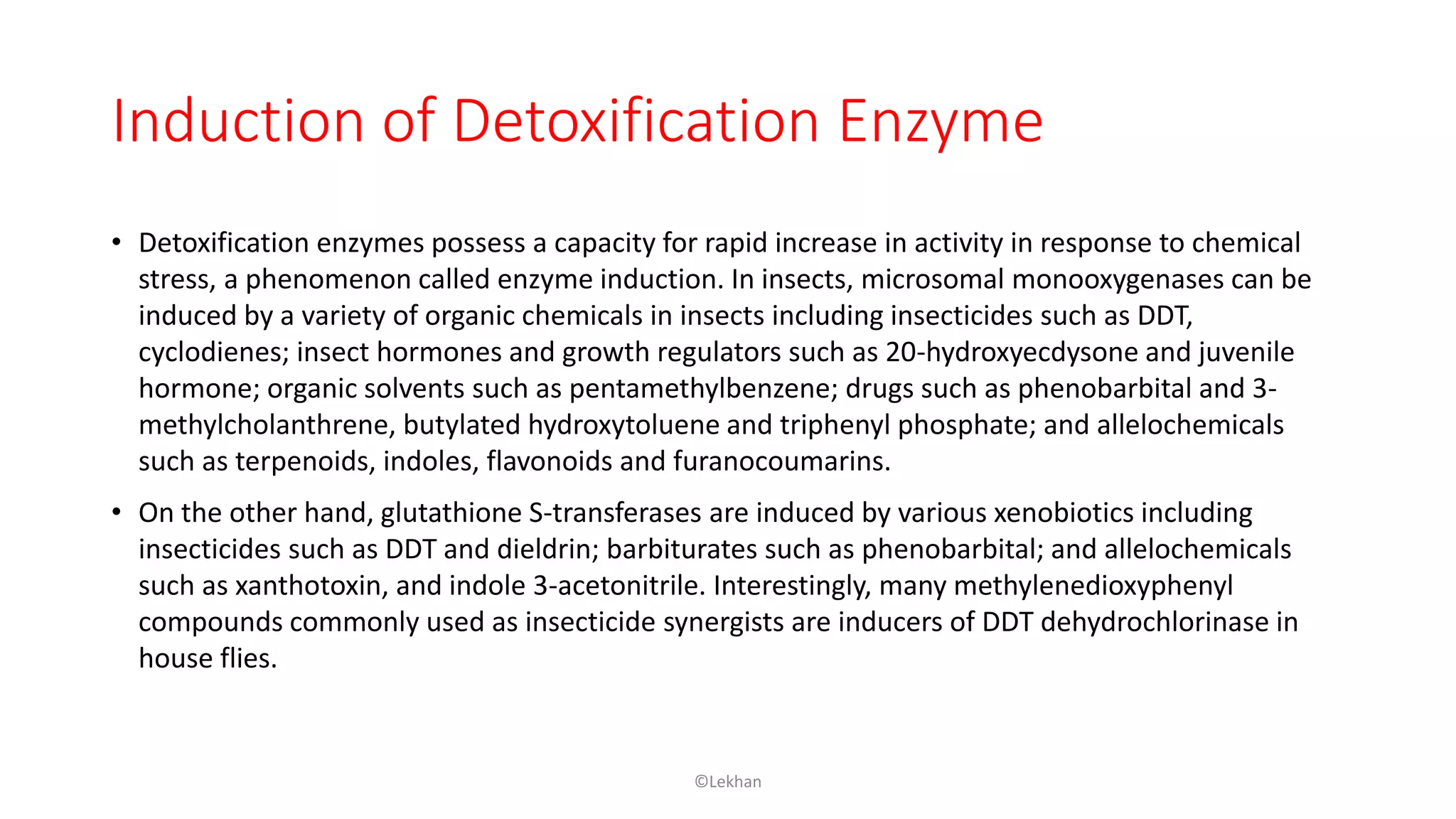 Induction of Detoxification Enzyme
• Detoxification enzymes possess a capacity for rapid increase in activity in response to chemical
stress, a phenomenon called enzyme induction. In insects, microsomal monooxygenases can be
induced by a variety of organic chemicals in insects including insecticides such as DDT,
cyclodienes; insect hormones and growth regulators such as 20-hydroxyecdysone and juvenile
hormone; organic solvents such as pentamethylbenzene; drugs such as phenobarbital and 3-
methylcholanthrene, butylated hydroxytoluene and triphenyl phosphate; and allelochemicals
such as terpenoids, indoles, flavonoids and furanocoumarins.
• On the other hand, glutathione S-transferases are induced by various xenobiotics including
insecticides such as DDT and dieldrin; barbiturates such as phenobarbital; and allelochemicals
such as xanthotoxin, and indole 3-acetonitrile. Interestingly, many methylenedioxyphenyl
compounds commonly used as insecticide synergists are inducers of DDT dehydrochlorinase in
house flies.
©Lekhan
 