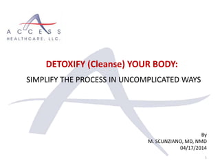 By
M. SCUNZIANO, MD, NMD
04/17/2014
1
DETOXIFY (Cleanse) YOUR BODY:
SIMPLIFY THE PROCESS IN UNCOMPLICATED WAYS
 