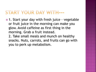  1. Start your day with fresh juice - vegetable 
or fruit juice in the morning can make you 
glow. Avoid caffeine as first thing in the 
morning. Grab a fruit instead. 
2. Take small meals and munch on healthy 
snacks. Nuts, carrots, and fruits can go with 
you to perk up metabolism. 
 