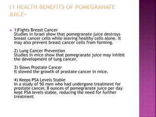  1)Fights Breast Cancer 
Studies in Israel show that pomegranate juice destroys 
breast cancer cells while leaving healthy cells alone. It 
may also prevent breast cancer cells from forming. 
2) Lung Cancer Prevention 
Studies in mice show that pomegranate juice may inhibit 
the development of lung cancer. 
3) Slows Prostate Cancer 
It slowed the growth of prostate cancer in mice. 
4) Keeps PSA Levels Stable 
In a study of 50 men who had undergone treatment for 
prostate cancer, 8 ounces of pomegranate juice per day 
kept PSA levels stable, reducing the need for further 
treatment 
 
