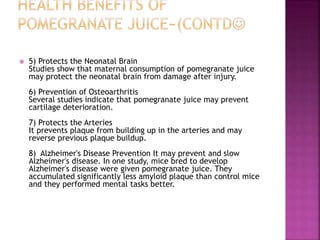  5) Protects the Neonatal Brain 
Studies show that maternal consumption of pomegranate juice 
may protect the neonatal brain from damage after injury. 
6) Prevention of Osteoarthritis 
Several studies indicate that pomegranate juice may prevent 
cartilage deterioration. 
7) Protects the Arteries 
It prevents plaque from building up in the arteries and may 
reverse previous plaque buildup. 
8) Alzheimer's Disease Prevention It may prevent and slow 
Alzheimer's disease. In one study, mice bred to develop 
Alzheimer's disease were given pomegranate juice. They 
accumulated significantly less amyloid plaque than control mice 
and they performed mental tasks better. 
 