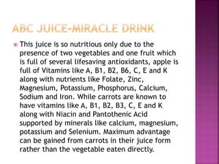  This juice is so nutritious only due to the 
presence of two vegetables and one fruit which 
is full of several lifesaving antioxidants, apple is 
full of Vitamins like A, B1, B2, B6, C, E and K 
along with nutrients like Folate, Zinc, 
Magnesium, Potassium, Phosphorus, Calcium, 
Sodium and Iron. While carrots are known to 
have vitamins like A, B1, B2, B3, C, E and K 
along with Niacin and Pantothenic Acid 
supported by minerals like calcium, magnesium, 
potassium and Selenium. Maximum advantage 
can be gained from carrots in their juice form 
rather than the vegetable eaten directly. 
 