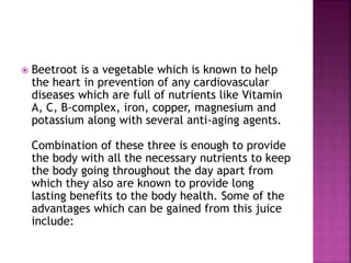 Beetroot is a vegetable which is known to help 
the heart in prevention of any cardiovascular 
diseases which are full of nutrients like Vitamin 
A, C, B-complex, iron, copper, magnesium and 
potassium along with several anti-aging agents. 
Combination of these three is enough to provide 
the body with all the necessary nutrients to keep 
the body going throughout the day apart from 
which they also are known to provide long 
lasting benefits to the body health. Some of the 
advantages which can be gained from this juice 
include: 
 