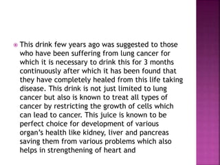  This drink few years ago was suggested to those 
who have been suffering from lung cancer for 
which it is necessary to drink this for 3 months 
continuously after which it has been found that 
they have completely healed from this life taking 
disease. This drink is not just limited to lung 
cancer but also is known to treat all types of 
cancer by restricting the growth of cells which 
can lead to cancer. This juice is known to be 
perfect choice for development of various 
organ’s health like kidney, liver and pancreas 
saving them from various problems which also 
helps in strengthening of heart and 
 