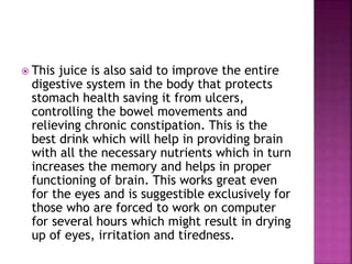  This juice is also said to improve the entire 
digestive system in the body that protects 
stomach health saving it from ulcers, 
controlling the bowel movements and 
relieving chronic constipation. This is the 
best drink which will help in providing brain 
with all the necessary nutrients which in turn 
increases the memory and helps in proper 
functioning of brain. This works great even 
for the eyes and is suggestible exclusively for 
those who are forced to work on computer 
for several hours which might result in drying 
up of eyes, irritation and tiredness. 
 