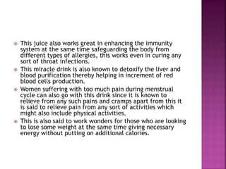  This juice also works great in enhancing the immunity 
system at the same time safeguarding the body from 
different types of allergies, this works even in curing any 
sort of throat infections. 
 This miracle drink is also known to detoxify the liver and 
blood purification thereby helping in increment of red 
blood cells production. 
 Women suffering with too much pain during menstrual 
cycle can also go with this drink since it is known to 
relieve from any such pains and cramps apart from this it 
is said to relieve pain from any sort of activities which 
might also include physical activities. 
 This is also said to work wonders for those who are looking 
to lose some weight at the same time giving necessary 
energy without putting on additional calories. 
 