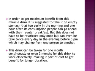  In order to get maximum benefit from this 
miracle drink it is suggested to take it on empty 
stomach that too early in the morning and one 
hour after its consumption people can go ahead 
with their regular breakfast. But this does not 
have to be restricted only once but can even be 
take twice every day in the evening before 5 pm 
which may change from one person to another. 
 This drink can be taken for one month 
continuously or even 3 months for this drink to 
work effectively making it part of diet to get 
benefit for longer duration. 
 