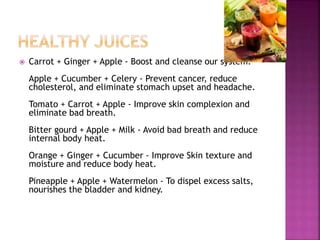  Carrot + Ginger + Apple - Boost and cleanse our system. 
Apple + Cucumber + Celery - Prevent cancer, reduce 
cholesterol, and eliminate stomach upset and headache. 
Tomato + Carrot + Apple - Improve skin complexion and 
eliminate bad breath. 
Bitter gourd + Apple + Milk - Avoid bad breath and reduce 
internal body heat. 
Orange + Ginger + Cucumber - Improve Skin texture and 
moisture and reduce body heat. 
Pineapple + Apple + Watermelon - To dispel excess salts, 
nourishes the bladder and kidney. 
 