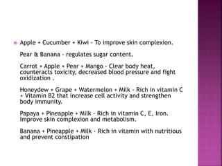  Apple + Cucumber + Kiwi - To improve skin complexion. 
Pear & Banana - regulates sugar content. 
Carrot + Apple + Pear + Mango - Clear body heat, 
counteracts toxicity, decreased blood pressure and fight 
oxidization . 
Honeydew + Grape + Watermelon + Milk - Rich in vitamin C 
+ Vitamin B2 that increase cell activity and strengthen 
body immunity. 
Papaya + Pineapple + Milk - Rich in vitamin C, E, Iron. 
Improve skin complexion and metabolism. 
Banana + Pineapple + Milk - Rich in vitamin with nutritious 
and prevent constipation 
 