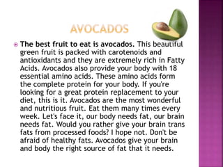 The best fruit to eat is avocados. This beautiful 
green fruit is packed with carotenoids and 
antioxidants and they are extremely rich in Fatty 
Acids. Avocados also provide your body with 18 
essential amino acids. These amino acids form 
the complete protein for your body. If you're 
looking for a great protein replacement to your 
diet, this is it. Avocados are the most wonderful 
and nutritious fruit. Eat them many times every 
week. Let's face it, our body needs fat, our brain 
needs fat. Would you rather give your brain trans 
fats from processed foods? I hope not. Don't be 
afraid of healthy fats. Avocados give your brain 
and body the right source of fat that it needs. 
 
