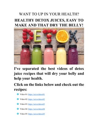 WANT TO UP IN YOUR HEALTH?
HEALTHY DETOX JUICES, EASY TO
MAKE AND THAT DRY THE BELLY!
I've separated the best videos of detox
juice recipes that will dry your belly and
help your health.
Click on the links below and check out the
recipes:
Vídeo 01: https://uii.io/detox01
Vídeo 02: https://uii.io/detox02
Vídeo 03: https://uii.io/detox03
Vídeo 04: https://uii.io/detox04
Vídeo 05: https://uii.io/detox05
 