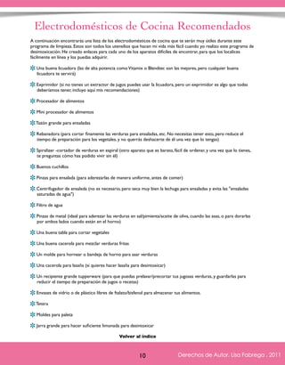 Electrodomésticos de Cocina Recomendados 
A continuación encontrarás una lista de los electrodomésticos de cocina que te serán muy útiles durante este 
programa de limpieza. Estos son todos los utensilios que hacen mi vida más fácil cuando yo realizo este programa de 
desintoxicación. He creado enlaces para cada uno de los aparatos difíciles de encontrar, para que los localices 
fácilmente en línea y los puedas adquirir. 
Una buena licuadora (las de alta potencia como Vitamix o Blendtec son las mejores, pero cualquier buena 
licuadora te servirá) 
Exprimidor (si no tienes un extractor de jugos puedes usar la licuadora, pero un exprimidor es algo que todas 
deberíamos tener, incluyo aquí mis recomendaciones) 
Procesador de alimentos 
Mini procesador de alimentos 
Tazón grande para ensaladas 
Rebanadora (para cortar finamente las verduras para ensaladas, etc. No necesitas tener esto, pero reduce el 
tiempo de preparación para los vegetales, y no querrás deshacerte de él una vez que lo tengas) 
Spiralizer -cortador de verduras en espiral (otro aparato que es barato, fácil de ordenar, y una vez que lo tienes, 
te preguntas cómo has podido vivir sin él) 
Buenos cuchillos 
Pinzas para ensalada (para aderezarlas de manera uniforme, antes de comer) 
Centrifugador de ensalada (no es necesario, pero seca muy bien la lechuga para ensaladas y evita las "ensaladas 
saturadas de agua") 
Filtro de agua 
Pinzas de metal (ideal para aderezar las verduras en sal/pimienta/aceite de oliva, cuando las asas, o para dorarlas 
por ambos lados cuando están en el horno) 
Una buena tabla para cortar vegetales 
Una buena cacerola para mezclar verduras fritas 
Un molde para hornear o bandeja de horno para asar verduras 
Una cacerola para lasaña (si quieres hacer lasaña para desintoxicar) 
Un recipiente grande tupperware (para que puedas prelavar/precortar tus jugosas verduras, y guardarlas para 
reducir el tiempo de preparación de jugos o recetas) 
Envases de vidrio o de plástico libres de ftalato/bisfenol para almacenar tus alimentos. 
Tetera 
Moldes para paleta 
Jarra grande para hacer suficiente limonada para desintoxicar 
Derechos de Autor, Lisa Fabrega , 2011 
Volver al índice 
Volver al índice 
10 Derechos de Autor, Lisa Fabrega , 2011 
 