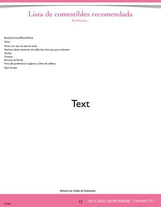 Lista de comestibles recomendada 
Derechos de Autor, Lisa Fabrega , 2011 
Continúa... 
Return to Table of Contents 
Volver al índice 
Not A Skinny Minnie Wellness Copyright 2011 
12 Batate/Camote/Ñame/Otoe 
Tahini 
Tamari (un tipo de salsa de soya) 
Teechino (buen sustituto de café) Haz click aqui para ordenarlo 
Tomillo 
Tomates 
Extracto de Vainilla 
Vino (de preferencia orgánico y libre de sulfito) 
Agua de pipa 
Limes 
Text 
 